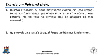 Felipe Pontes
www.contabilidademq.com.br
Exercício – Pair and share
1. Quantos afinadores de piano profissionais existem em João Pessoa?
Foque nos fundamentos que o levaram a “estimar” o número (essa
pergunta me foi feita na primeira aula de valuation do meu
doutorado).
2. Quanto vale uma garrafa de água? Foque também nos fundamentos.
35
 