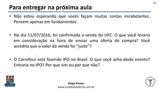 Felipe Pontes
www.contabilidademq.com.br
Para entregar na próxima aula
• Não estou esperando que vocês façam muitas contas mirabolantes.
Pensem apenas em fundamentos.
• No dia 11/07/2016, foi confirmada a venda do UFC. O que você levaria
em consideração na hora de enviar uma oferta de compra? Você
acredita que o valor da venda foi “justo”?
• O Carrefour está fazendo IPO no Brasil. O que você acha deste evento?
Entraria no IPO? Por que sim ou por que não?
36
 