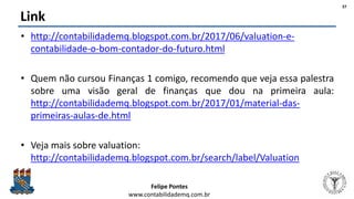 Felipe Pontes
www.contabilidademq.com.br
Link
• http://contabilidademq.blogspot.com.br/2017/06/valuation-e-
contabilidade-o-bom-contador-do-futuro.html
• Quem não cursou Finanças 1 comigo, recomendo que veja essa palestra
sobre uma visão geral de finanças que dou na primeira aula:
http://contabilidademq.blogspot.com.br/2017/01/material-das-
primeiras-aulas-de.html
• Veja mais sobre valuation:
http://contabilidademq.blogspot.com.br/search/label/Valuation
37
 