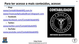 Felipe Pontes
www.contabilidademq.com.br
Para ter acesso a mais conteúdos, acesse:
– Blogs
www.ContabilidadeMQ.com.br
www.FinancasAplicadasBrasil.blogspot.com
– Facebook:
www.facebook.com/ContabilidadeMQ
– Twitter:
www.twitter.com/ContabilidadeMQ
– YouTube:
www.youtube.com/ContabilidadeMQ
39
 
