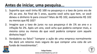 Felipe Pontes
www.contabilidademq.com.br
Antes de iniciar, uma pesquisa...
1. Suponha que você tinha R$ 100 na poupança e a taxa de juros era de
2% ao ano. Ao final de 5 anos, quanto você acha que tem, se você
deixou o dinheiro lá para crescer? Mais de R$ 102, exatamente R$ 102
ou menos que R$ 102?
2. Imagine que a taxa de juros na sua poupança é de 1% ao ano e a
inflação foi 2%. Após um ano, você acha que poderia comprar mais, a
mesma coisa ou menos do que você poderia comprar com aquele
dinheiro hoje?
3. Verdadeiro ou falso? “comprar a ação de uma empresa normalmente
lhe dará um retorno mais seguro do que comprar uma cota de um
fundo de investimentos”.
5
 