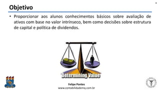 Felipe Pontes
www.contabilidademq.com.br
Objetivo
• Proporcionar aos alunos conhecimentos básicos sobre avaliação de
ativos com base no valor intrínseco, bem como decisões sobre estrutura
de capital e política de dividendos.
6
 
