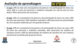Felipe Pontes
www.contabilidademq.com.br
Avaliação da aprendizagem
• 1ª nota: 10% da nota será consequência da postura e da participação do aluno nas
aulas, 20% é a soma de exercícios e trabalhos realizados em sala de aula (ou fora
dela) e 70% é decorrente de uma prova.
• 2ª nota: 10% em consequência da postura e da participação do aluno nas aulas, 20%
da soma dos exercícios, 30% trabalhos realizados e 40% decorrente da apresentação
de uma valuation elaborada por uma grande empresa.
• 3ª nota: 10% em consequência da postura e da participação do aluno nas aulas, 10%
da soma dos exercícios e trabalhos realizados, 40% decorrente do relatório de
valuation escrito e 40% da apresentação do relatório de valuation de uma empresa
previamente escolhida pelo grupo de alunos.
9
 