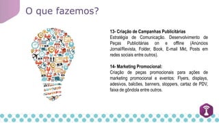 O que fazemos?
13- Criação de Campanhas Publicitárias
Estratégia de Comunicação. Desenvolvimento de
Peças Publicitárias on e offline (Anúncios
Jornal/Revista, Folder, Book, E-mail Mkt, Posts em
redes sociais entre outros).
14- Marketing Promocional:
Criação de peças promocionais para ações de
marketing promocional e eventos: Flyers, displays,
adesivos, balcões, banners, stoppers, cartaz de PDV,
faixa de gôndola entre outros.
 