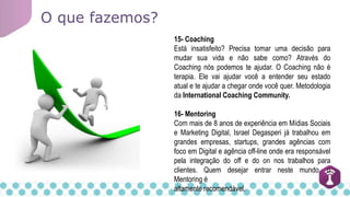 O que fazemos?
15- Coaching
Está insatisfeito? Precisa tomar uma decisão para
mudar sua vida e não sabe como? Através do
Coaching nós podemos te ajudar. O Coaching não é
terapia. Ele vai ajudar você a entender seu estado
atual e te ajudar a chegar onde você quer. Metodologia
da International Coaching Community.
16- Mentoring
Com mais de 8 anos de experiência em Mídias Sociais
e Marketing Digital, Israel Degasperi já trabalhou em
grandes empresas, startups, grandes agências com
foco em Digital e agência off-line onde era responsável
pela integração do off e do on nos trabalhos para
clientes. Quem desejar entrar neste mundo, o
Mentoring é
altamente recomendável.
 
