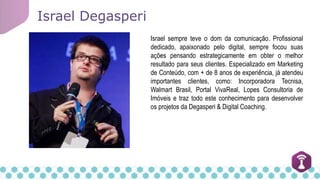 Israel sempre teve o dom da comunicação. Profissional
dedicado, apaixonado pelo digital, sempre focou suas
ações pensando estrategicamente em obter o melhor
resultado para seus clientes. Especializado em Marketing
de Conteúdo, com + de 8 anos de experiência, já atendeu
importantes clientes, como: Incorporadora Tecnisa,
Walmart Brasil, Portal VivaReal, Lopes Consultoria de
Imóveis e traz todo este conhecimento para desenvolver
os projetos da Degasperi & Digital Coaching.
Israel Degasperi
 