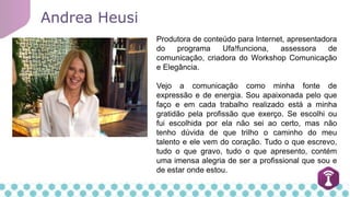 Produtora de conteúdo para Internet, apresentadora
do programa Ufa!funciona, assessora de
comunicação, criadora do Workshop Comunicação
e Elegância.
Vejo a comunicação como minha fonte de
expressão e de energia. Sou apaixonada pelo que
faço e em cada trabalho realizado está a minha
gratidão pela profissão que exerço. Se escolhi ou
fui escolhida por ela não sei ao certo, mas não
tenho dúvida de que trilho o caminho do meu
talento e ele vem do coração. Tudo o que escrevo,
tudo o que gravo, tudo o que apresento, contém
uma imensa alegria de ser a profissional que sou e
de estar onde estou.
Andrea Heusi
 