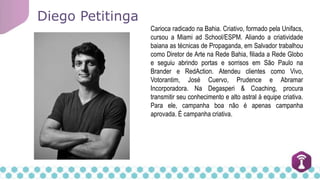 Carioca radicado na Bahia. Criativo, formado pela Unifacs,
cursou a Miami ad School/ESPM. Aliando a criatividade
baiana as técnicas de Propaganda, em Salvador trabalhou
como Diretor de Arte na Rede Bahia, filiada a Rede Globo
e seguiu abrindo portas e sorrisos em São Paulo na
Brander e RedAction. Atendeu clientes como Vivo,
Votorantim, José Cuervo, Prudence e Abramar
Incorporadora. Na Degasperi & Coaching, procura
transmitir seu conhecimento e alto astral à equipe criativa.
Para ele, campanha boa não é apenas campanha
aprovada. É campanha criativa.
Diego Petitinga
 