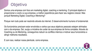 Objetivo
Somos uma empresa com foco em marketing digital, coaching e mentoring. O principal objetivo é
proporcionar a você e a sua empresa, a melhor experiência para fazer seu negócio crescer. Mas
porquê Marketing Digital, Coaching e Mentoring?
Porque nem tudo pode ser resolvido através da internet. O desenvolvimento humano é fundamental.
Os funcionários precisam estar envolvidos e certos que seus objetivos pessoais estejam alinhados
com o da empresa. Daí, surgiu a iniciativa de cuidar da sua empresa de forma completa. Através do
Coaching ou do Mentoring, conseguimos reduzir os conflitos internos e motivar seus funcionários a
atingir melhores resultados.
E com isso, realizar nossa plenitude, como empresa.
 