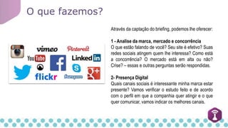 O que fazemos?
Através da captação do briefing, podemos lhe oferecer:
1 - Analise da marca, mercado e concorrência
O que estão falando de você? Seu site é efetivo? Suas
redes sociais atingem quem lhe interessa? Como está
a concorrência? O mercado está em alta ou não?
Crise? – essas e outras perguntas serão respondidas.
2- Presença Digital
Quais canais sociais é interessante minha marca estar
presente? Vamos verificar o estudo feito e de acordo
com o perfil em que a companhia quer atingir e o que
quer comunicar, vamos indicar os melhores canais.
 