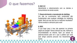 O que fazemos?
6- SAC 2.0
Atendimento e relacionamento com os clientes e
consumidores via canais sociais.
7- Desenvolvimento e manutenção de site/blog:
Um site ou e-commerce bem construídos são
fundamentais para qualquer estratégia de marketing
digital. Será que seu site traz os melhores resultados?
Vamos analisar e otimizá-lo para você!
8- SEO
O que fazer para o meu site aparecer na primeira
página do Google? Vamos otimizar seu site, melhorar a
encontrabilidade na internet, fazer um estudo de
palavras-chaves para ver o que o público que você
quer atingir costuma procurar nos mecanismos de
busca;
 