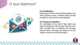 O que fazemos?
9- E-mail Marketing
Elaboração e envio de e-mail marketing divulgando sua
marca, produto ou serviço. Podemos utilizar sua base
já captada ou criar uma nova mais qualificada!
10- Produção de Infográficos
Tem curiosidades da sua marca? Quer relatar seus
casos de tradição de um jeito bacana? Quer falar como
está o mercado? Com um infográfico você consegue
transmitir toda a informação que deseja de um jeito
interativo, atrativo e de uma forma objetiva.
 