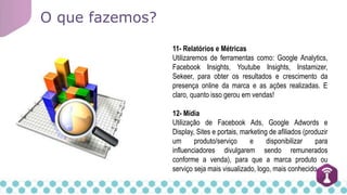 O que fazemos?
11- Relatórios e Métricas
Utilizaremos de ferramentas como: Google Analytics,
Facebook Insights, Youtube Insights, Instamizer,
Sekeer, para obter os resultados e crescimento da
presença online da marca e as ações realizadas. E
claro, quanto isso gerou em vendas!
12- Mídia
Utilização de Facebook Ads, Google Adwords e
Display, Sites e portais, marketing de afiliados (produzir
um produto/serviço e disponibilizar para
influenciadores divulgarem sendo remunerados
conforme a venda), para que a marca produto ou
serviço seja mais visualizado, logo, mais conhecido.
 