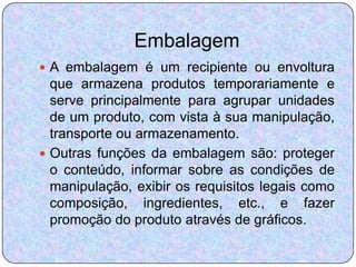 Embalagem
 A embalagem é um recipiente ou envoltura
  que armazena produtos temporariamente e
  serve principalmente para agrupar unidades
  de um produto, com vista à sua manipulação,
  transporte ou armazenamento.
 Outras funções da embalagem são: proteger
  o conteúdo, informar sobre as condições de
  manipulação, exibir os requisitos legais como
  composição, ingredientes, etc., e fazer
  promoção do produto através de gráficos.
 