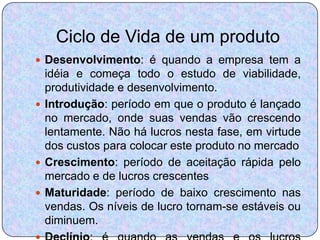 Ciclo de Vida de um produto
 Desenvolvimento: é quando a empresa tem a
  idéia e começa todo o estudo de viabilidade,
  produtividade e desenvolvimento.
 Introdução: período em que o produto é lançado
  no mercado, onde suas vendas vão crescendo
  lentamente. Não há lucros nesta fase, em virtude
  dos custos para colocar este produto no mercado
 Crescimento: período de aceitação rápida pelo
  mercado e de lucros crescentes
 Maturidade: período de baixo crescimento nas
  vendas. Os níveis de lucro tornam-se estáveis ou
  diminuem.
 