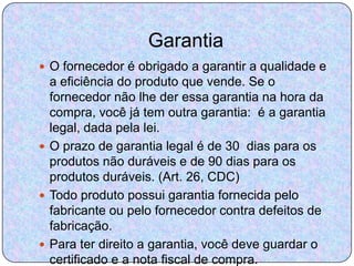 Garantia
 O fornecedor é obrigado a garantir a qualidade e
  a eficiência do produto que vende. Se o
  fornecedor não lhe der essa garantia na hora da
  compra, você já tem outra garantia: é a garantia
  legal, dada pela lei.
 O prazo de garantia legal é de 30 dias para os
  produtos não duráveis e de 90 dias para os
  produtos duráveis. (Art. 26, CDC)
 Todo produto possui garantia fornecida pelo
  fabricante ou pelo fornecedor contra defeitos de
  fabricação.
 Para ter direito a garantia, você deve guardar o
  certificado e a nota fiscal de compra.
 