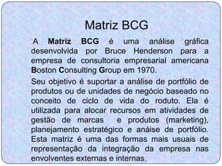 Matriz BCG
 A Matriz BCG é uma análise gráfica
desenvolvida por Bruce Henderson para a
empresa de consultoria empresarial americana
Boston Consulting Group em 1970.
Seu objetivo é suportar a análise de portfólio de
produtos ou de unidades de negócio baseado no
conceito de ciclo de vida do roduto. Ela é
utilizada para alocar recursos em atividades de
gestão de marcas        e produtos (marketing),
planejamento estratégico e anáise de portfólio.
Esta matriz é uma das formas mais usuais de
representação da integração da empresa nas
envolventes externas e internas.
 