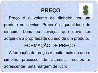 PREÇO
  Preço é o volume de dinheiro por um
produto ou serviço. Preço é a quantidade de
dinheiro, bens ou serviços que deve ser
adquirida a propriedade ou uso de um produto.
           FORMAÇÃO DE PREÇO
  A formação de preços é muito mais do que o
simples   processo   de   acumular   custos   e
acrescentar uma margem de lucro.
 