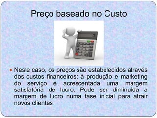 Preço baseado no Custo




 Neste caso, os preços são estabelecidos através
 dos custos financeiros: à produção e marketing
 do serviço é acrescentada uma margem
 satisfatória de lucro. Pode ser diminuída a
 margem de lucro numa fase inicial para atrair
 novos clientes
 