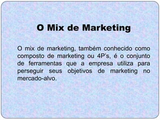 O Mix de Marketing

O mix de marketing, também conhecido como
composto de marketing ou 4P’s, é o conjunto
de ferramentas que a empresa utiliza para
perseguir seus objetivos de marketing no
mercado-alvo.
 