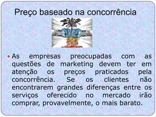 Preço baseado na concorrência




 As   empresas preocupadas com as
 questões de marketing devem ter em
 atenção os preços praticados pela
 concorrência.  Se   os    clientes   não
 encontrarem grandes diferenças entre os
 serviços oferecido no mercado irão
 comprar, provavelmente, o mais barato.
 