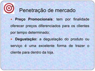 Penetração de mercado
 Preço Promocionais: tem por finalidade

oferecer preços diferenciados para os clientes
por tempo determinado;
 Degustação: a degustação do produto ou

serviço é uma excelente forma de trazer o
cliente para dentro da loja.
 
