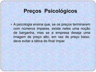 Preços Psicológicos

 A psicologia ensina que, se os preços terminarem
 com números impares, existe neles uma noção
 de barganha, mas se a empresa deseja uma
 imagem de preço alto, em vez de preço baixo,
 deve evitar a tática do final ímpar.
 