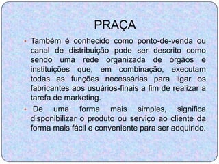 PRAÇA
• Também é conhecido como ponto-de-venda ou
  canal de distribuição pode ser descrito como
  sendo uma rede organizada de órgãos e
  instituições que, em combinação, executam
  todas as funções necessárias para ligar os
  fabricantes aos usuários-finais a fim de realizar a
  tarefa de marketing.
• De      uma forma mais simples, significa
  disponibilizar o produto ou serviço ao cliente da
  forma mais fácil e conveniente para ser adquirido.
 