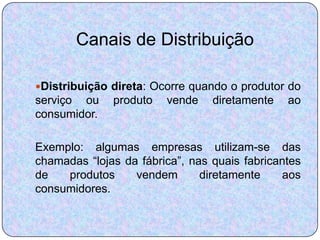 Canais de Distribuição

Distribuição direta: Ocorre quando o produtor do
serviço ou    produto   vende    diretamente   ao
consumidor.

Exemplo: algumas empresas utilizam-se das
chamadas “lojas da fábrica”, nas quais fabricantes
de   produtos     vendem       diretamente    aos
consumidores.
 