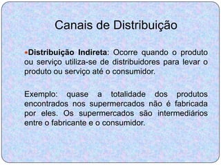 Canais de Distribuição

Distribuição Indireta: Ocorre quando o produto
ou serviço utiliza-se de distribuidores para levar o
produto ou serviço até o consumidor.

Exemplo: quase a totalidade dos produtos
encontrados nos supermercados não é fabricada
por eles. Os supermercados são intermediários
entre o fabricante e o consumidor.
 