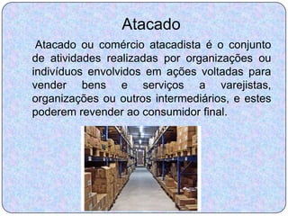 Atacado
 Atacado ou comércio atacadista é o conjunto
de atividades realizadas por organizações ou
indivíduos envolvidos em ações voltadas para
vender bens e serviços a varejistas,
organizações ou outros intermediários, e estes
poderem revender ao consumidor final.
 