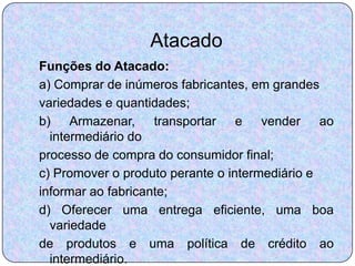 Atacado
Funções do Atacado:
a) Comprar de inúmeros fabricantes, em grandes
variedades e quantidades;
b) Armazenar, transportar e vender ao
  intermediário do
processo de compra do consumidor final;
c) Promover o produto perante o intermediário e
informar ao fabricante;
d) Oferecer uma entrega eficiente, uma boa
  variedade
de produtos e uma política de crédito ao
  intermediário.
 