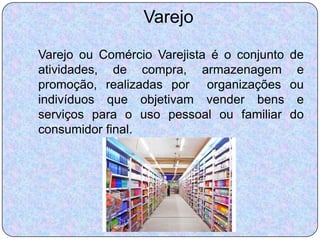 Varejo

Varejo ou Comércio Varejista é o conjunto de
atividades, de compra, armazenagem e
promoção, realizadas por organizações ou
indivíduos que objetivam vender bens e
serviços para o uso pessoal ou familiar do
consumidor final.
 