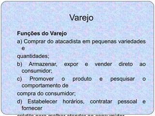 Varejo
Funções do Varejo
a) Comprar do atacadista em pequenas variedades
  e
quantidades;
b) Armazenar, expor e vender direto ao
  consumidor;
c) Promover o produto e pesquisar o
  comportamento de
compra do consumidor;
d) Estabelecer horários, contratar pessoal e
  fornecer
 