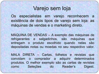Varejo sem loja
Os especialistas em varejo reconhecem a
existência de dois tipos de varejo sem loja: as
máquinas de vendas e o marketing direto.

MÁQUINA DE VENDAS – A exemplo das máquinas de
refrigerantes e salgadinhos, são máquinas que
entregam o produto escolhido quando nelas são
depositadas notas ou moedas no seu respectivo valor.

MALA DIRETA – Cartas, folhetos e revistas que
convidam o comprador a adquirir determinados
produtos. O melhor exemplo são as cartas de revistas
como       Seleções    do      Reader’s      Digest.
 