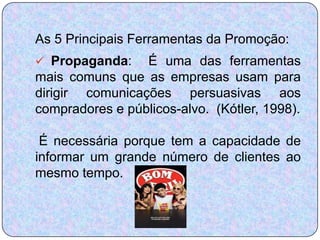 As 5 Principais Ferramentas da Promoção:
 Propaganda:    É uma das ferramentas
mais comuns que as empresas usam para
dirigir comunicações persuasivas aos
compradores e públicos-alvo. (Kótler, 1998).

 É necessária porque tem a capacidade de
informar um grande número de clientes ao
mesmo tempo.
 