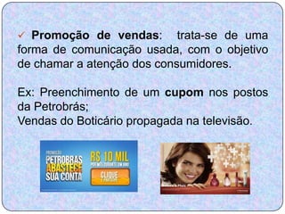  Promoção de vendas:       trata-se de uma
forma de comunicação usada, com o objetivo
de chamar a atenção dos consumidores.

Ex: Preenchimento de um cupom nos postos
da Petrobrás;
Vendas do Boticário propagada na televisão.
 