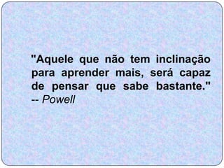 "Aquele que não tem inclinação
para aprender mais, será capaz
de pensar que sabe bastante."
-- Powell
 