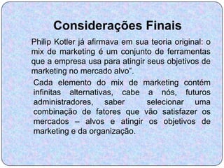 Considerações Finais
Philip Kotler já afirmava em sua teoria original: o
mix de marketing é um conjunto de ferramentas
que a empresa usa para atingir seus objetivos de
marketing no mercado alvo”.
Cada elemento do mix de marketing contém
infinitas alternativas, cabe a nós, futuros
administradores, saber          selecionar uma
combinação de fatores que vão satisfazer os
mercados – alvos e atingir os objetivos de
marketing e da organização.
 