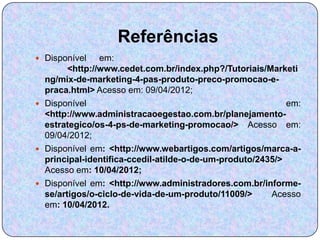 Referências
 Disponível    em:
        <http://www.cedet.com.br/index.php?/Tutoriais/Marketi
  ng/mix-de-marketing-4-pas-produto-preco-promocao-e-
  praca.html> Acesso em: 09/04/2012;
 Disponível                                                em:
  <http://www.administracaoegestao.com.br/planejamento-
  estrategico/os-4-ps-de-marketing-promocao/> Acesso em:
  09/04/2012;
 Disponível em: <http://www.webartigos.com/artigos/marca-a-
  principal-identifica-ccedil-atilde-o-de-um-produto/2435/>
  Acesso em: 10/04/2012;
 Disponível em: <http://www.administradores.com.br/informe-
  se/artigos/o-ciclo-de-vida-de-um-produto/11009/>      Acesso
  em: 10/04/2012.
 