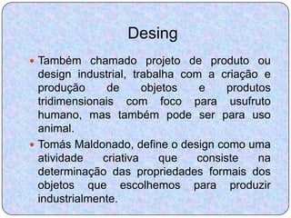 Desing
 Também chamado projeto de produto ou
  design industrial, trabalha com a criação e
  produção      de      objetos  e    produtos
  tridimensionais com foco para usufruto
  humano, mas também pode ser para uso
  animal.
 Tomás Maldonado, define o design como uma
  atividade    criativa    que  consiste    na
  determinação das propriedades formais dos
  objetos que escolhemos para produzir
  industrialmente.
 