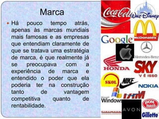 Marca
 Há   pouco tempo atrás,
 apenas às marcas mundiais
 mais famosas e as empresas
 que entendiam claramente de
 que se tratava uma estratégia
 de marca, é que realmente já
 se    preocupava    com     a
 experiência de marca e
 entendido o poder que ela
 poderia ter na construção
 tanto       de     vantagem
 competitiva     quanto    de
 rentabilidade.
 