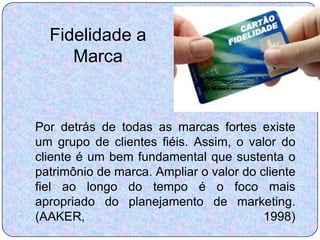 Fidelidade a
     Marca


Por detrás de todas as marcas fortes existe
um grupo de clientes fiéis. Assim, o valor do
cliente é um bem fundamental que sustenta o
patrimônio de marca. Ampliar o valor do cliente
fiel ao longo do tempo é o foco mais
apropriado do planejamento de marketing.
(AAKER,                                  1998)
 