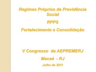Regimes Próprios de Previdência Social RPPS  Fortalecimento e Consolidação V Congresso  da AEPREMERJ Macaé  - RJ Julho de 2011 