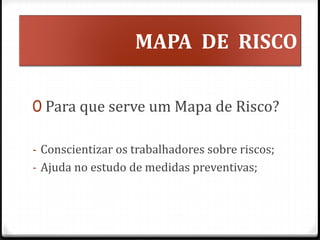 MAPA DE RISCO
0 Para que serve um Mapa de Risco?
- Conscientizar os trabalhadores sobre riscos;
- Ajuda no estudo de medidas preventivas;
 
