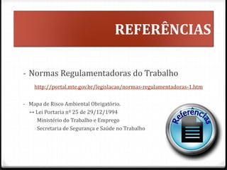 REFERÊNCIAS
- Normas Regulamentadoras do Trabalho
http://portal.mte.gov.br/legislacao/normas-regulamentadoras-1.htm
- Mapa de Risco Ambiental Obrigatório.
↦ Lei Portaria nº 25 de 29/12/1994
Ministério do Trabalho e Emprego
Secretaria de Segurança e Saúde no Trabalho
^
 