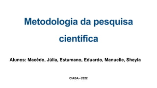 CIABA - 2022
Metodologia da pesquisa
científica
Alunos: Macêdo, Júlia, Estumano, Eduardo, Manuelle, Sheyla
 