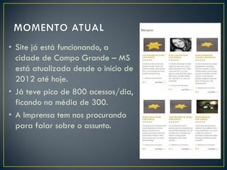 • Site já está funcionando, a
cidade de Campo Grande – MS
está atualizada desde o início de
2012 até hoje.
• Já teve pico de 800 acessos/dia,
ficando na média de 300.
• A Imprensa tem nos procurando
para falar sobre o assunto.

 