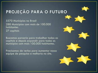 5570 Municípios no Brasil
288 Municípios com mais de 100.000
habitantes
27 capitais
Buscamos parceria para trabalhar todas as
capitais e depois expandir para todos os
municípios com mais 100.000 habitantes.
Precisamos de verba para aumentar nossa
equipe de pesquisa e melhoria no site.

 