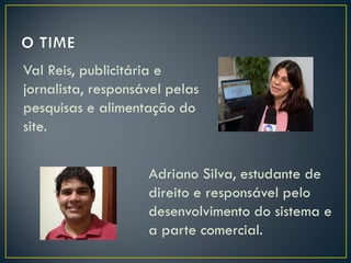 Val Reis, publicitária e
jornalista, responsável pelas
pesquisas e alimentação do
site.
Adriano Silva, estudante de
direito e responsável pelo
desenvolvimento do sistema e
a parte comercial.

 
